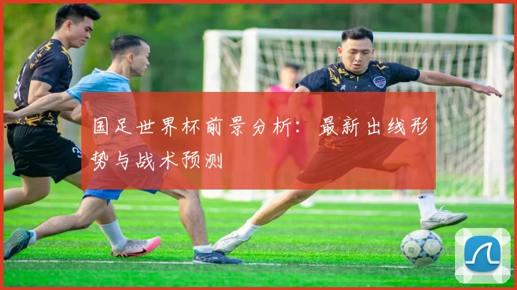 国足世界杯前景分析：最新出线形势与战术预测