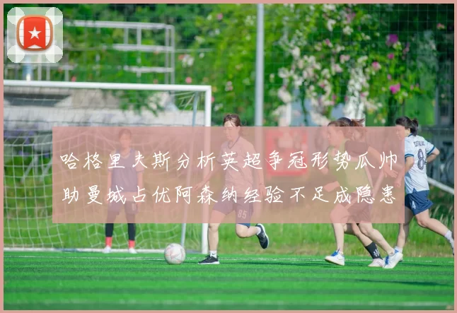 哈格里夫斯分析英超争冠形势瓜帅助曼城占优阿森纳经验不足成隐患