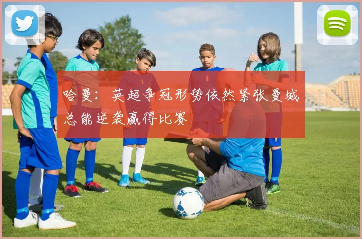 哈曼：英超争冠形势依然紧张曼城总能逆袭赢得比赛
