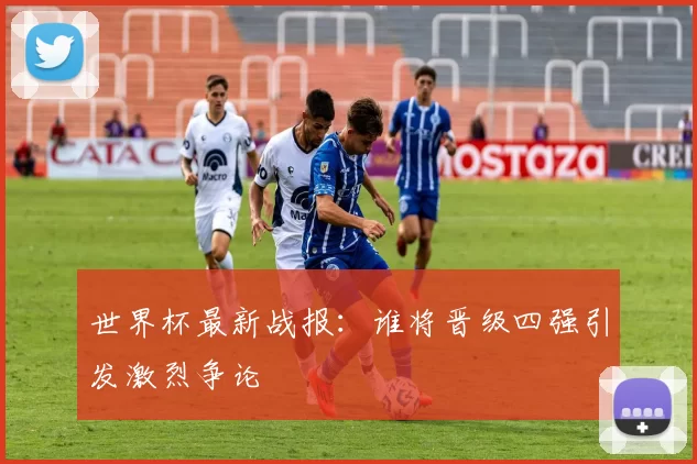 世界杯最新战报：谁将晋级四强引发激烈争论