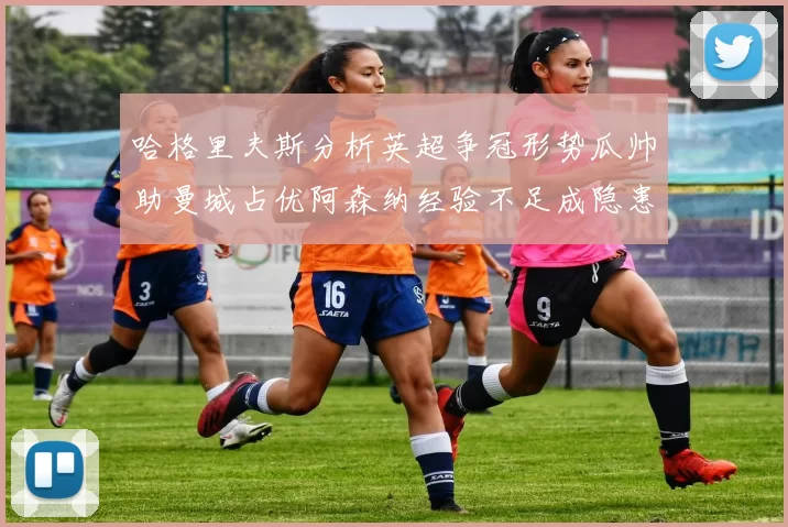 哈格里夫斯分析英超争冠形势瓜帅助曼城占优阿森纳经验不足成隐患
