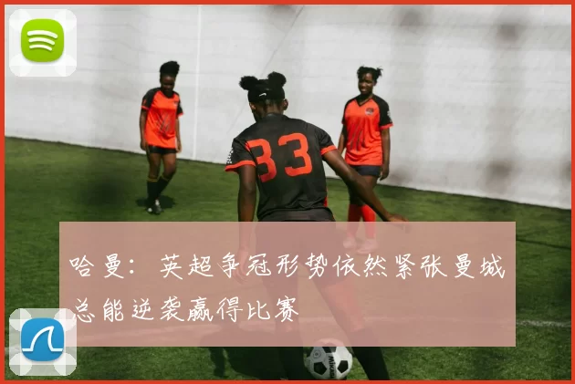 哈曼：英超争冠形势依然紧张曼城总能逆袭赢得比赛