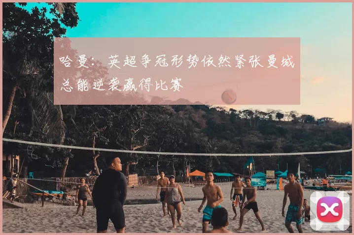 哈曼：英超争冠形势依然紧张曼城总能逆袭赢得比赛