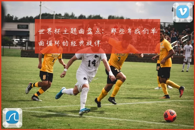 世界杯主题曲盘点：那些年我们单曲循环的经典旋律