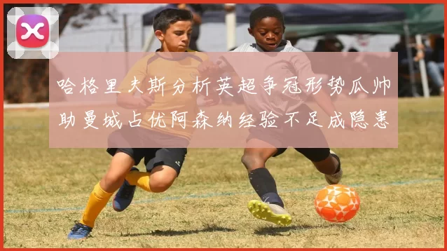 哈格里夫斯分析英超争冠形势瓜帅助曼城占优阿森纳经验不足成隐患