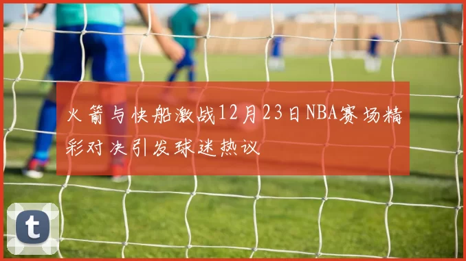 火箭与快船激战12月23日NBA赛场精彩对决引发球迷热议