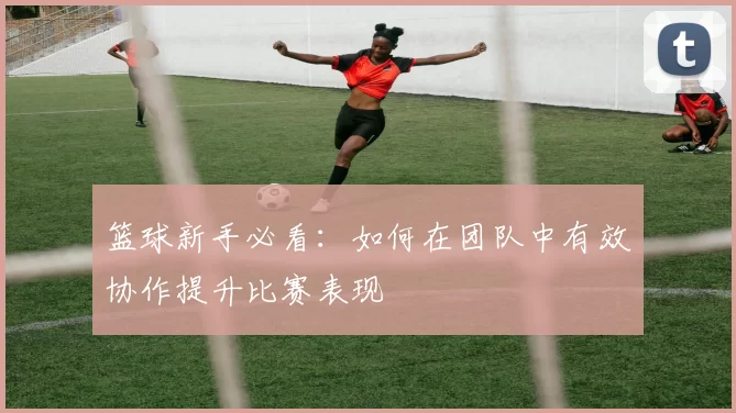 篮球新手必看：如何在团队中有效协作提升比赛表现