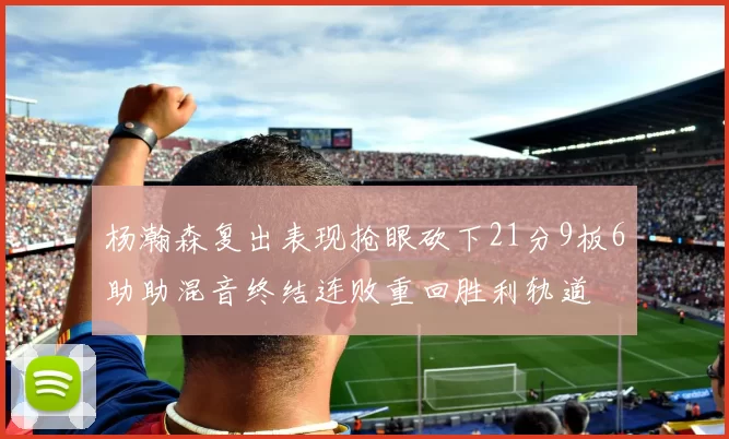 杨瀚森复出表现抢眼砍下21分9板6助助混音终结连败重回胜利轨道