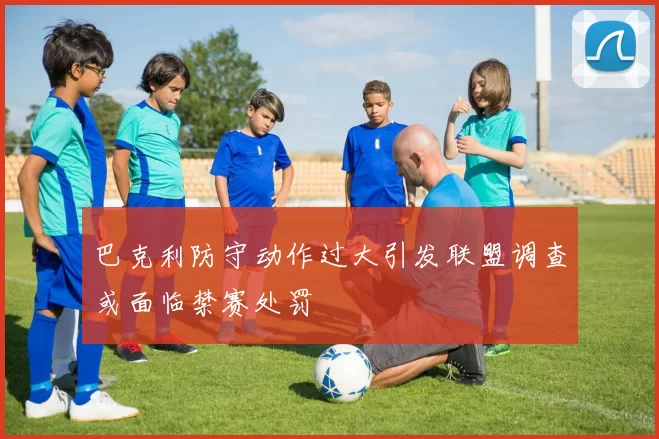 巴克利防守动作过大引发联盟调查或面临禁赛处罚