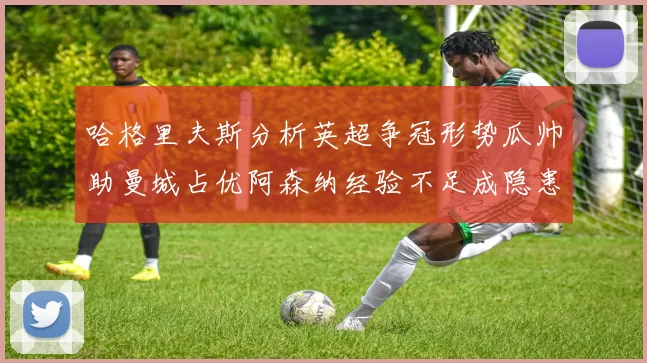 哈格里夫斯分析英超争冠形势瓜帅助曼城占优阿森纳经验不足成隐患