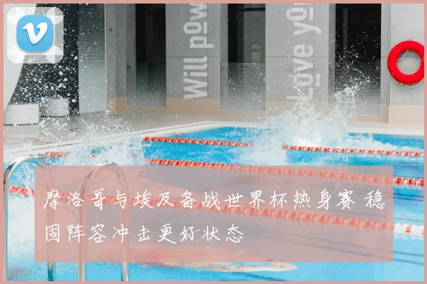 摩洛哥与埃及备战世界杯热身赛 稳固阵容冲击更好状态