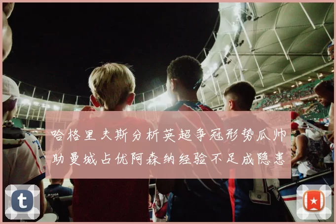 哈格里夫斯分析英超争冠形势瓜帅助曼城占优阿森纳经验不足成隐患