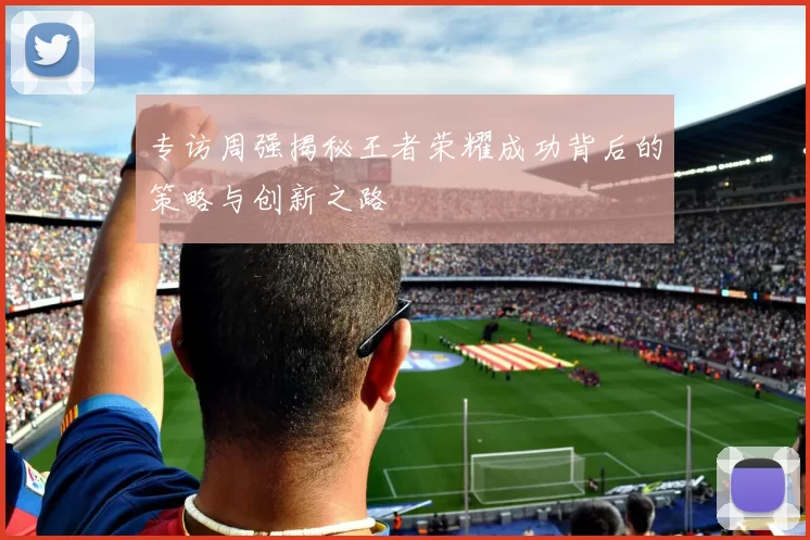 专访周强揭秘王者荣耀成功背后的策略与创新之路