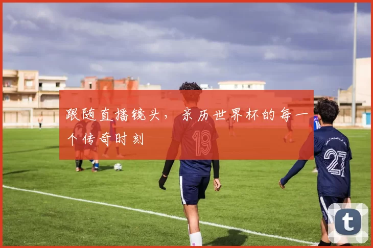 跟随直播镜头，亲历世界杯的每一个传奇时刻