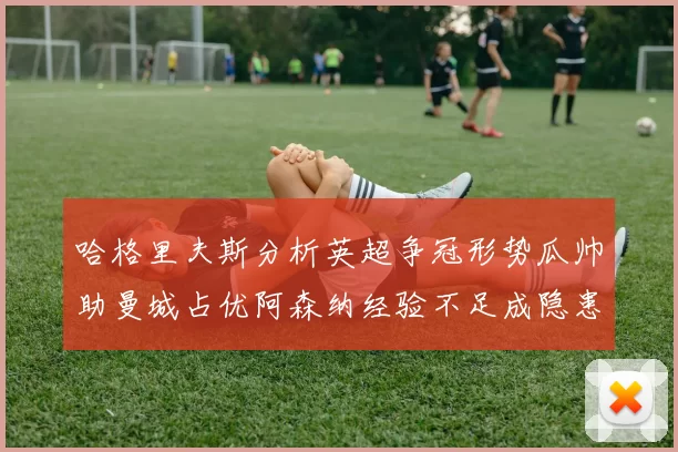 哈格里夫斯分析英超争冠形势瓜帅助曼城占优阿森纳经验不足成隐患