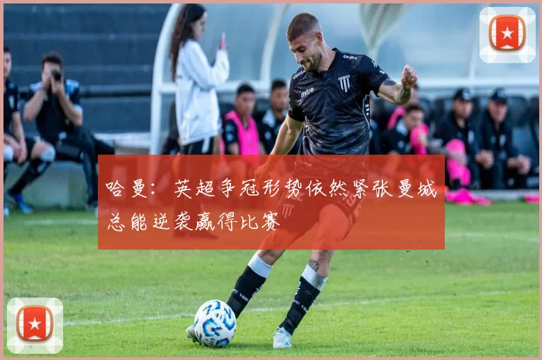哈曼：英超争冠形势依然紧张曼城总能逆袭赢得比赛
