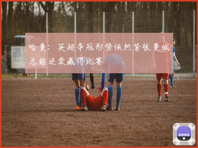 哈曼：英超争冠形势依然紧张曼城总能逆袭赢得比赛