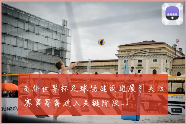 南非世界杯足球场建设进展引关注 赛事筹备进入关键阶段_1