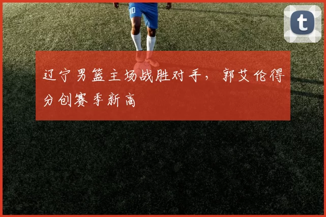 辽宁男篮主场战胜对手，郭艾伦得分创赛季新高