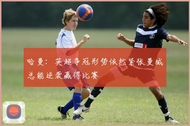 哈曼：英超争冠形势依然紧张曼城总能逆袭赢得比赛
