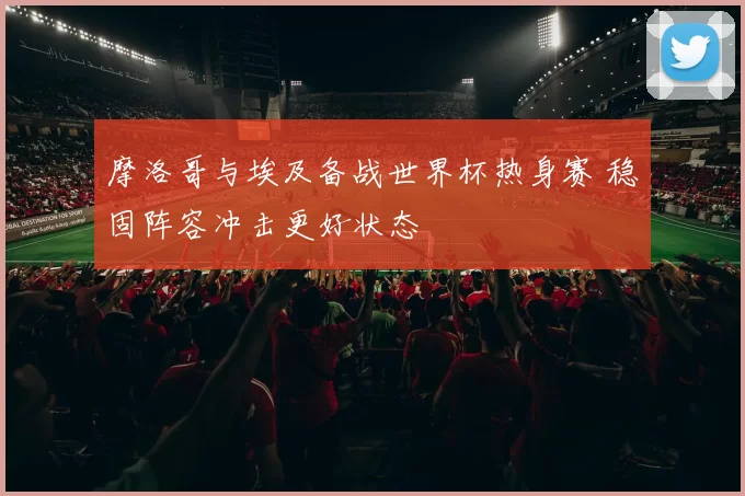 摩洛哥与埃及备战世界杯热身赛 稳固阵容冲击更好状态