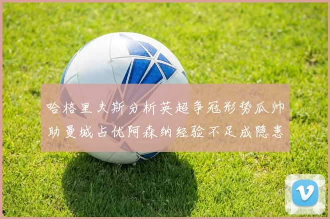 哈格里夫斯分析英超争冠形势瓜帅助曼城占优阿森纳经验不足成隐患