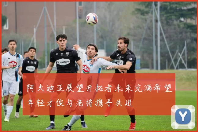 阿夫迪亚展望开拓者未来充满希望年轻才俊与老将携手共进