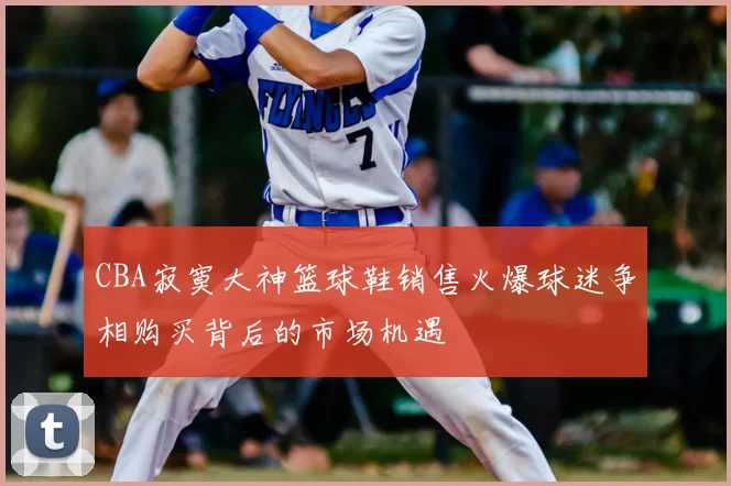 CBA寂寞大神篮球鞋销售火爆球迷争相购买背后的市场机遇