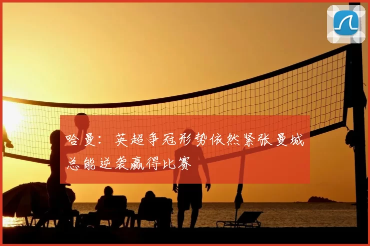 哈曼:英超争冠形势依然紧张曼城总能逆袭赢得比赛