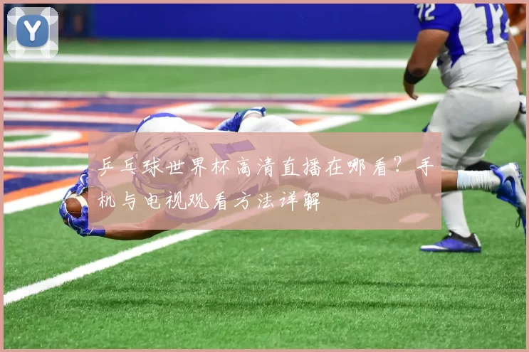 乒乓球世界杯高清直播在哪看?手机与电视观看方法详解