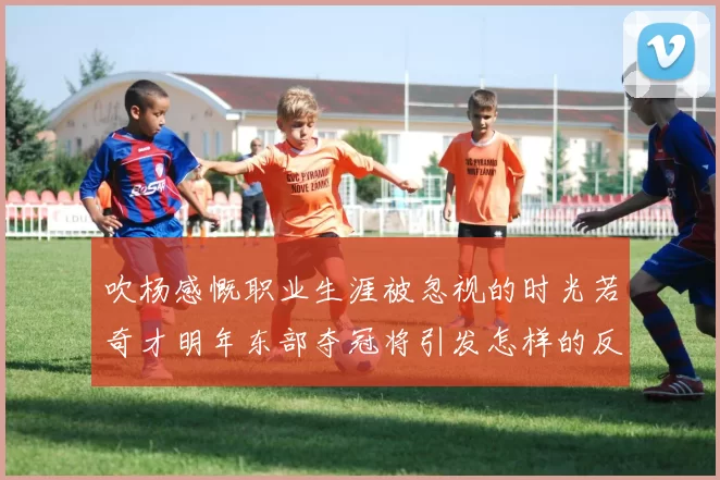 吹杨感慨职业生涯被忽视的时光若奇才明年东部夺冠将引发怎样的反响