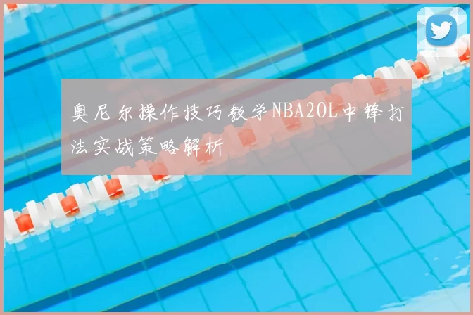 奥尼尔操作技巧教学NBA2OL中锋打法实战策略解析