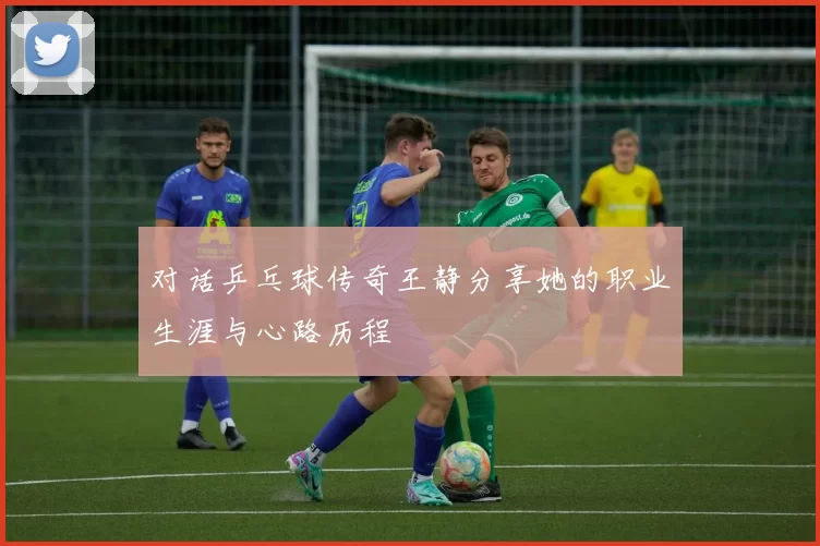 对话乒乓球传奇王静分享她的职业生涯与心路历程