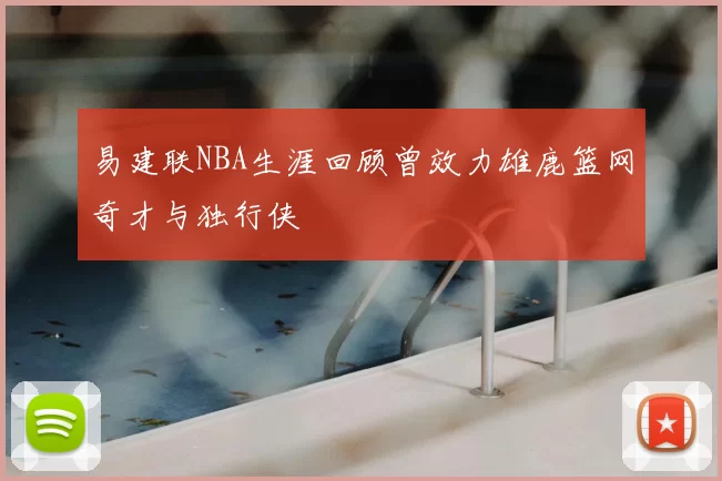 易建联NBA生涯回顾曾效力雄鹿篮网奇才与独行侠