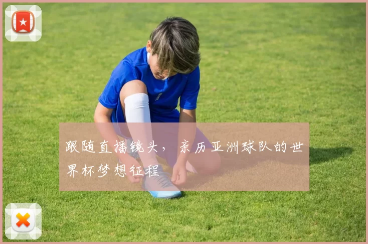 跟随直播镜头,亲历亚洲球队的世界杯梦想征程