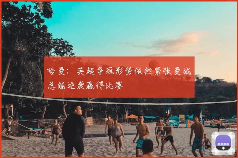哈曼：英超争冠形势依然紧张曼城总能逆袭赢得比赛