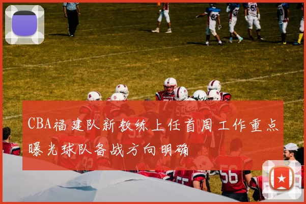 CBA福建队新教练上任首周工作重点曝光球队备战方向明确