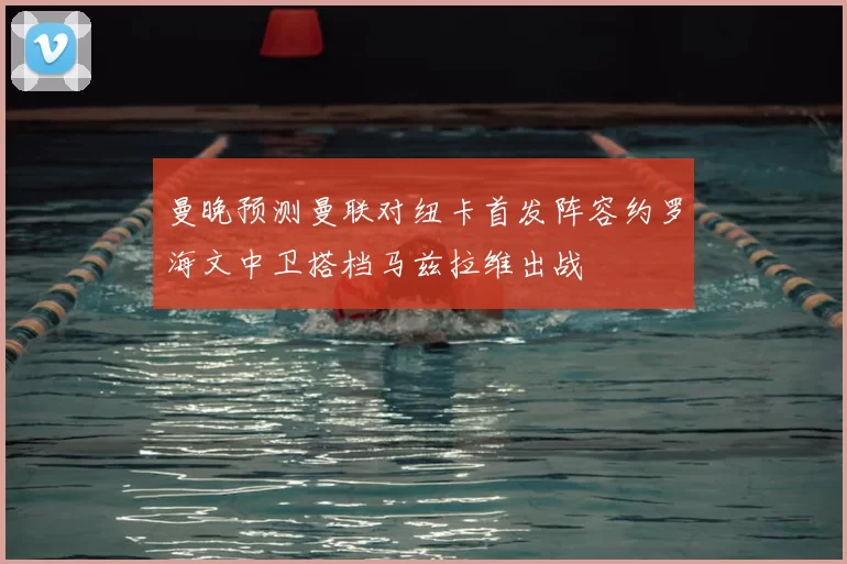 曼晚预测曼联对纽卡首发阵容约罗海文中卫搭档马兹拉维出战