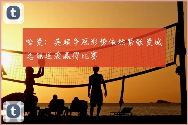 哈曼:英超争冠形势依然紧张曼城总能逆袭赢得比赛