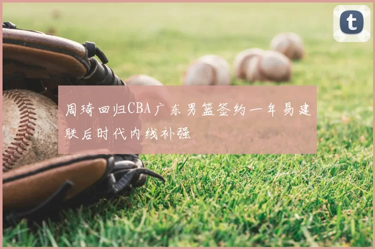 周琦回归CBA广东男篮签约一年易建联后时代内线补强