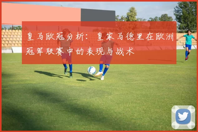 皇马欧冠分析:皇家马德里在欧洲冠军联赛中的表现与战术