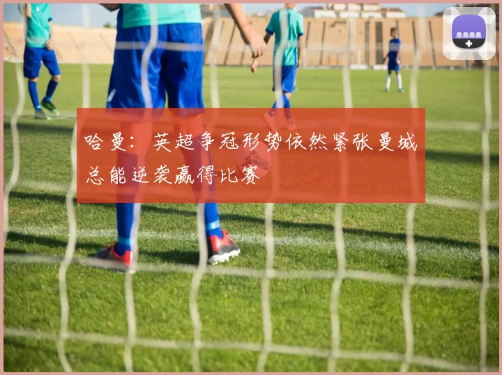 哈曼:英超争冠形势依然紧张曼城总能逆袭赢得比赛