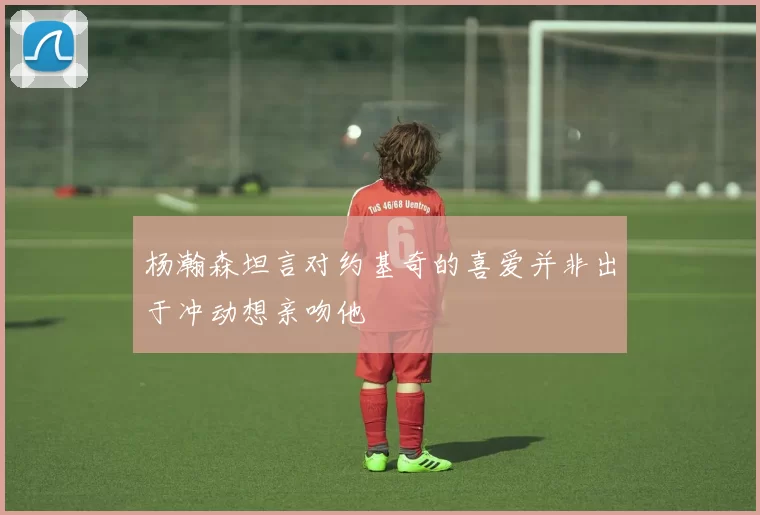 杨瀚森坦言对约基奇的喜爱并非出于冲动想亲吻他