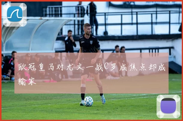 欧冠皇马对尤文一战C罗成焦点却成输家