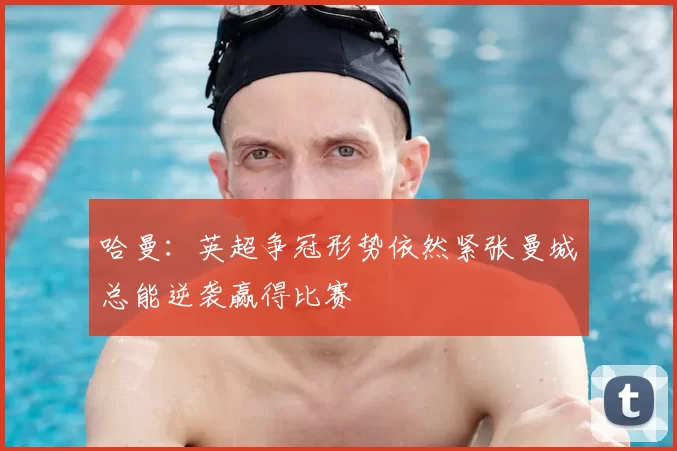 哈曼:英超争冠形势依然紧张曼城总能逆袭赢得比赛