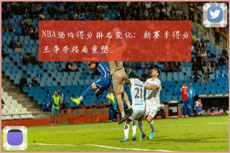 NBA场均得分排名变化：新赛季得分王争夺格局重塑