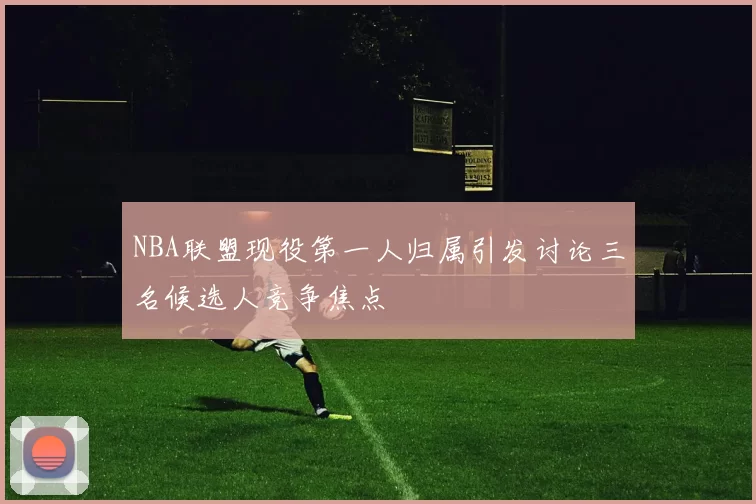 NBA联盟现役第一人归属引发讨论三名候选人竞争焦点