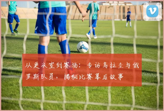 从更衣室到赛场:专访乌拉圭与俄罗斯队员,揭秘比赛幕后故事