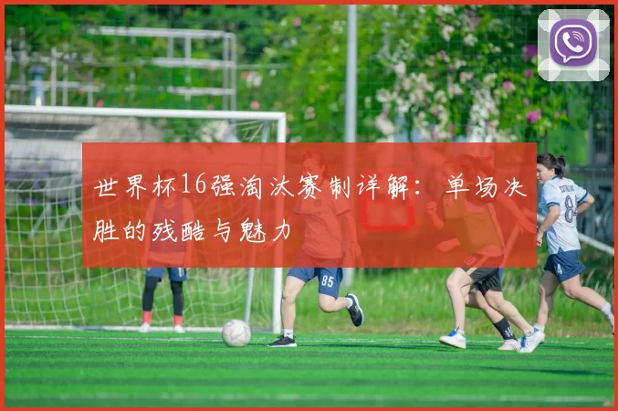 世界杯16强淘汰赛制详解:单场决胜的残酷与魅力