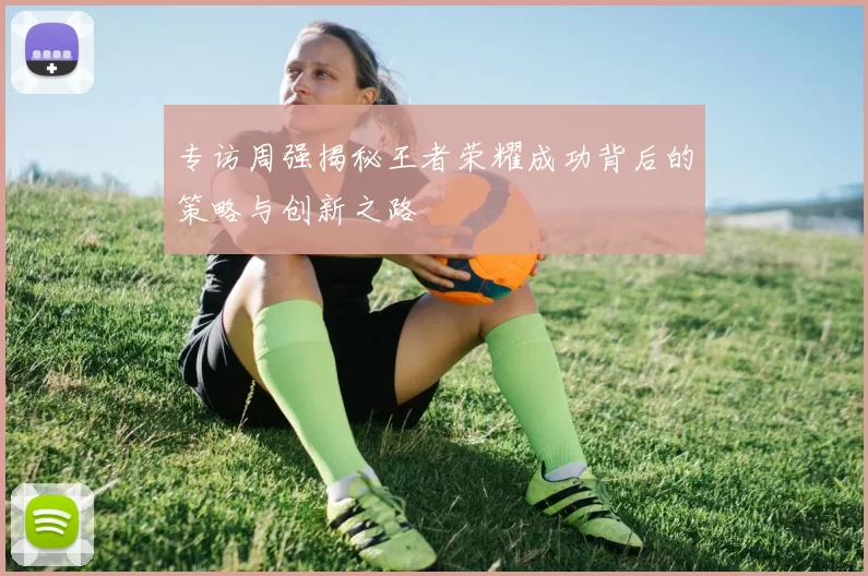 专访周强揭秘王者荣耀成功背后的策略与创新之路